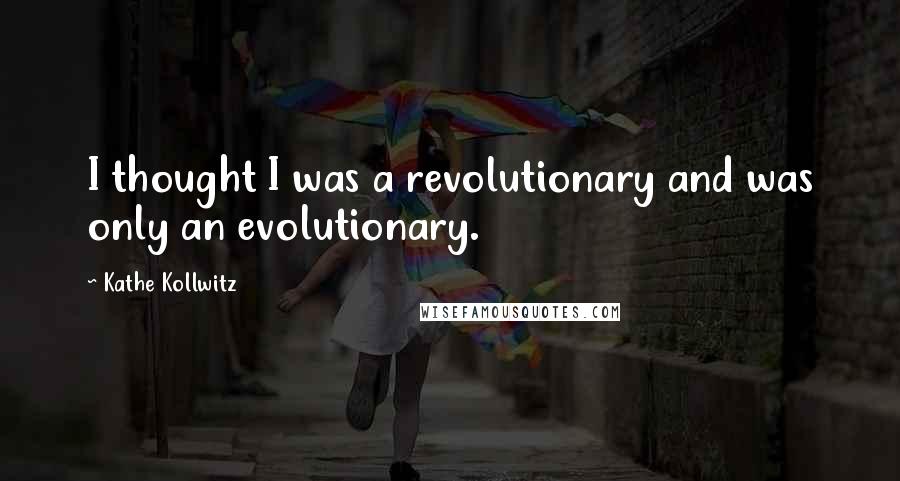 Kathe Kollwitz Quotes: I thought I was a revolutionary and was only an evolutionary.