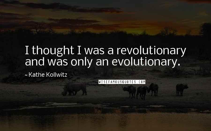 Kathe Kollwitz Quotes: I thought I was a revolutionary and was only an evolutionary.
