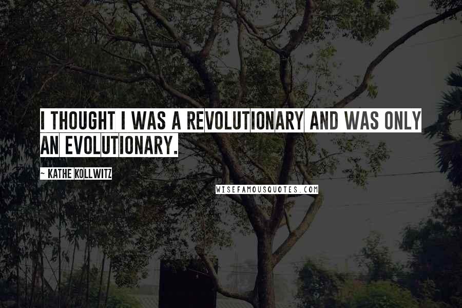 Kathe Kollwitz Quotes: I thought I was a revolutionary and was only an evolutionary.