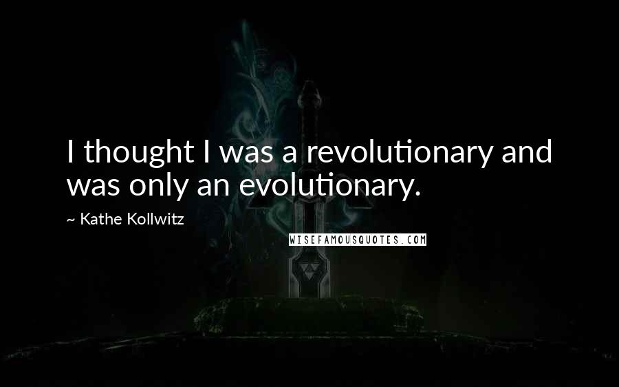 Kathe Kollwitz Quotes: I thought I was a revolutionary and was only an evolutionary.