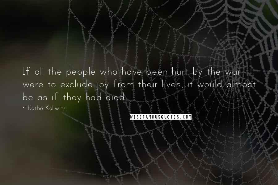 Kathe Kollwitz Quotes: If all the people who have been hurt by the war were to exclude joy from their lives, it would almost be as if they had died.