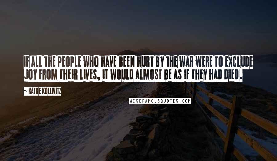 Kathe Kollwitz Quotes: If all the people who have been hurt by the war were to exclude joy from their lives, it would almost be as if they had died.