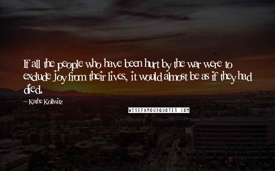 Kathe Kollwitz Quotes: If all the people who have been hurt by the war were to exclude joy from their lives, it would almost be as if they had died.