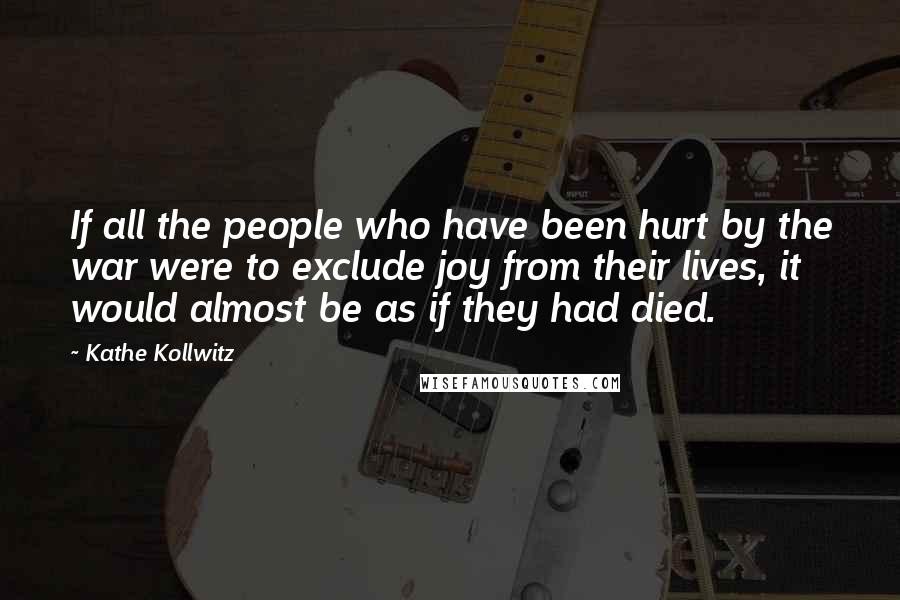 Kathe Kollwitz Quotes: If all the people who have been hurt by the war were to exclude joy from their lives, it would almost be as if they had died.
