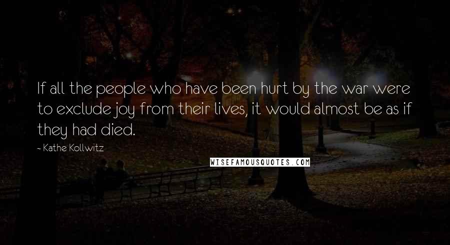 Kathe Kollwitz Quotes: If all the people who have been hurt by the war were to exclude joy from their lives, it would almost be as if they had died.
