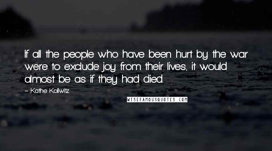 Kathe Kollwitz Quotes: If all the people who have been hurt by the war were to exclude joy from their lives, it would almost be as if they had died.