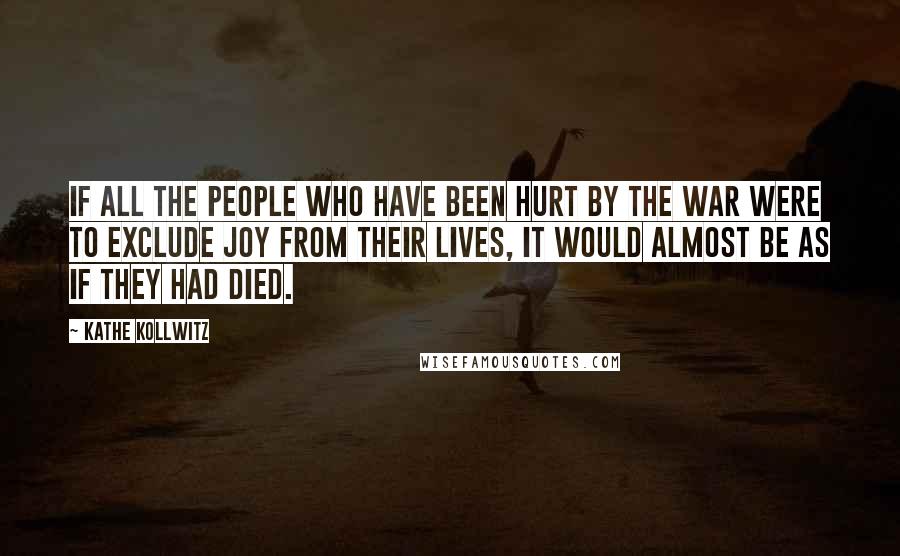 Kathe Kollwitz Quotes: If all the people who have been hurt by the war were to exclude joy from their lives, it would almost be as if they had died.