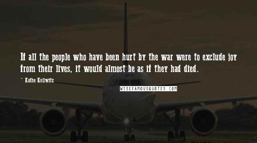Kathe Kollwitz Quotes: If all the people who have been hurt by the war were to exclude joy from their lives, it would almost be as if they had died.