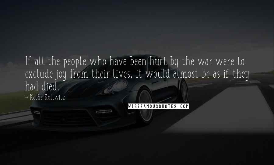 Kathe Kollwitz Quotes: If all the people who have been hurt by the war were to exclude joy from their lives, it would almost be as if they had died.