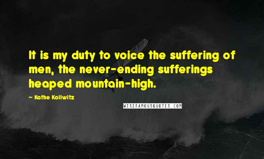 Kathe Kollwitz Quotes: It is my duty to voice the suffering of men, the never-ending sufferings heaped mountain-high.