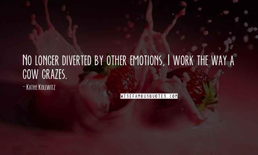 Kathe Kollwitz Quotes: No longer diverted by other emotions, I work the way a cow grazes.