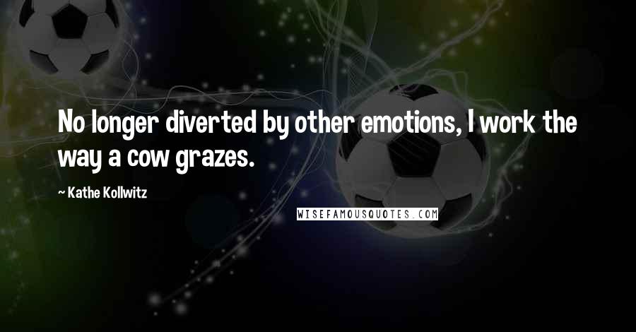 Kathe Kollwitz Quotes: No longer diverted by other emotions, I work the way a cow grazes.