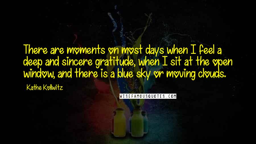 Kathe Kollwitz Quotes: There are moments on most days when I feel a deep and sincere gratitude, when I sit at the open window, and there is a blue sky or moving clouds.