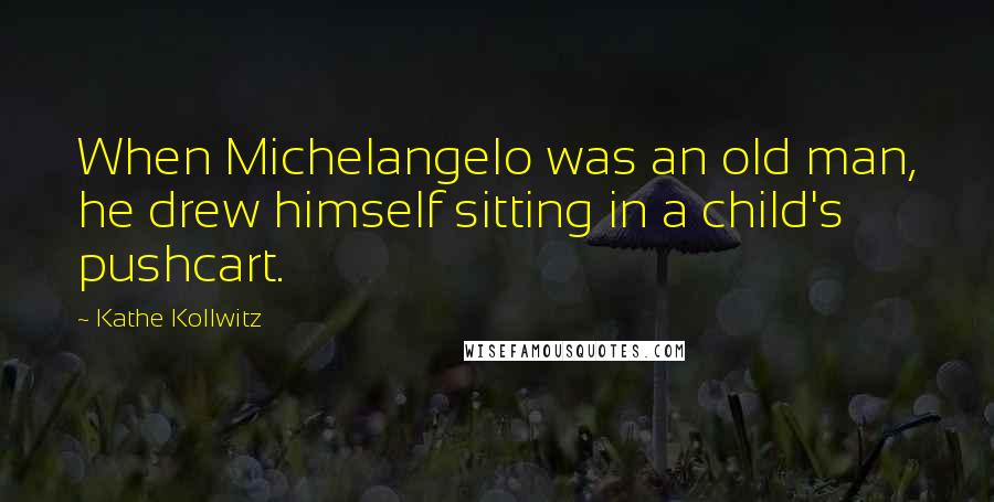 Kathe Kollwitz Quotes: When Michelangelo was an old man, he drew himself sitting in a child's pushcart.