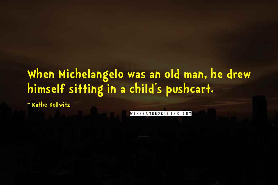 Kathe Kollwitz Quotes: When Michelangelo was an old man, he drew himself sitting in a child's pushcart.
