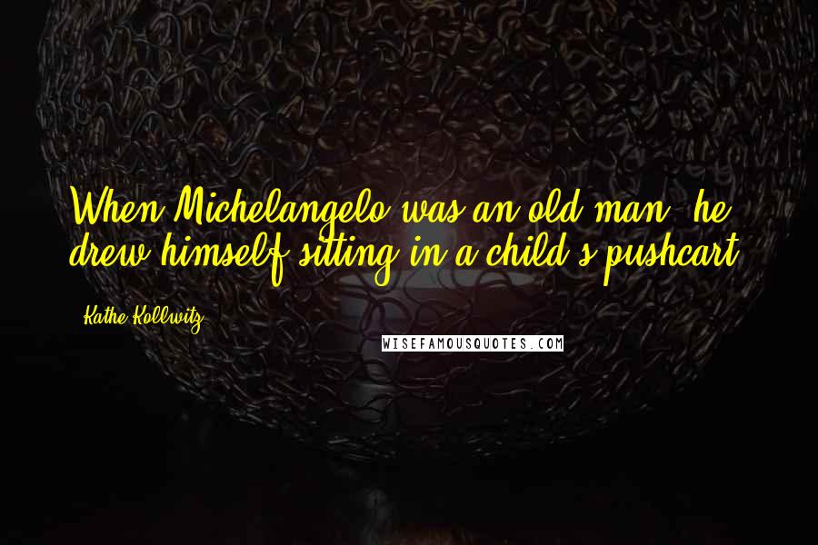 Kathe Kollwitz Quotes: When Michelangelo was an old man, he drew himself sitting in a child's pushcart.