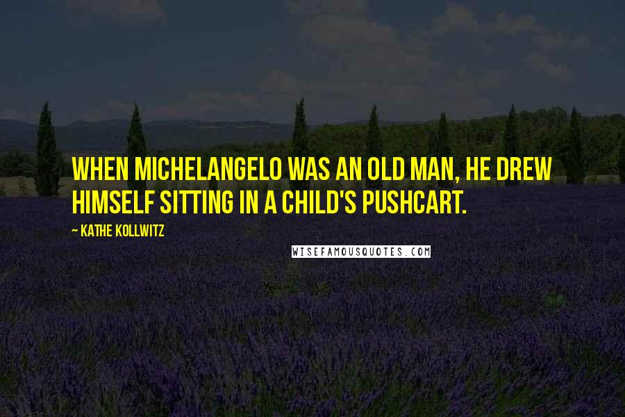Kathe Kollwitz Quotes: When Michelangelo was an old man, he drew himself sitting in a child's pushcart.
