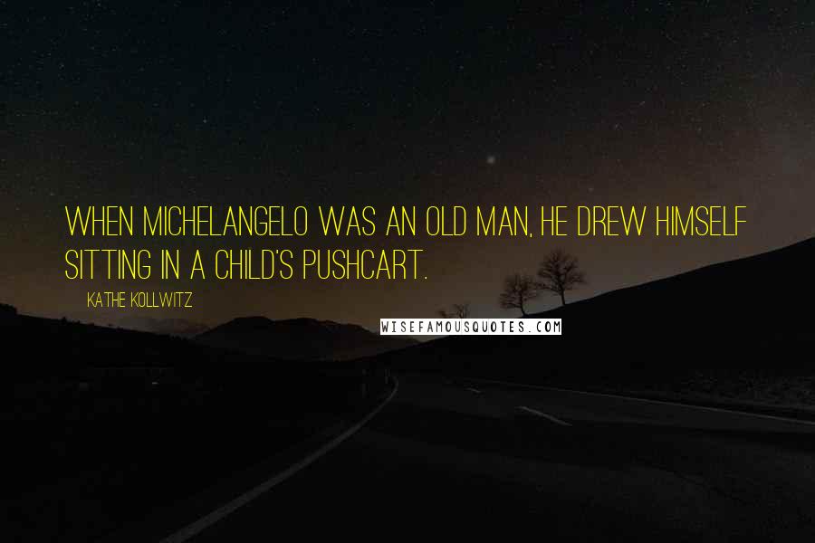 Kathe Kollwitz Quotes: When Michelangelo was an old man, he drew himself sitting in a child's pushcart.