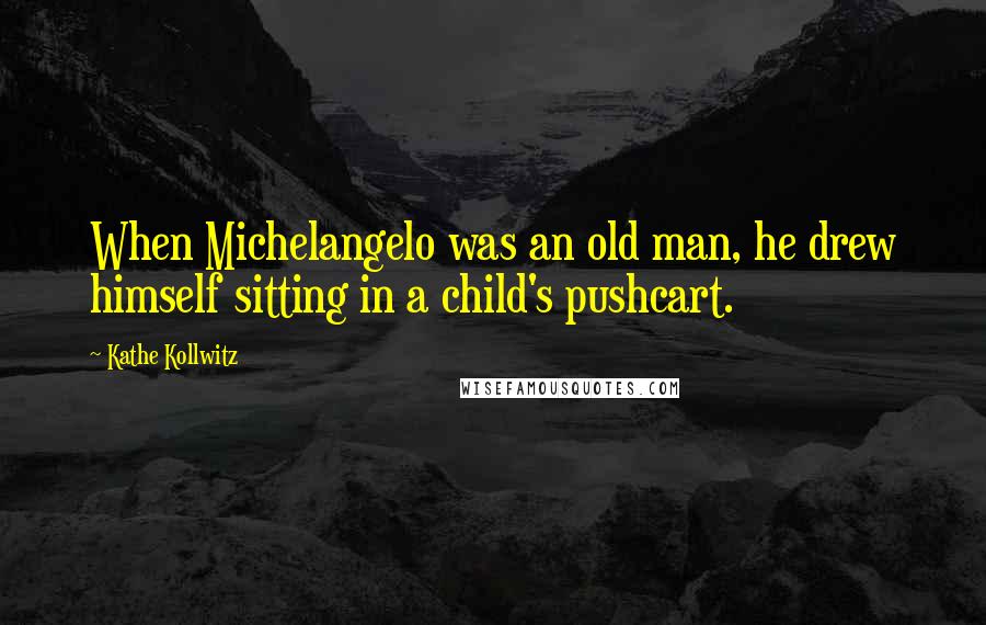 Kathe Kollwitz Quotes: When Michelangelo was an old man, he drew himself sitting in a child's pushcart.