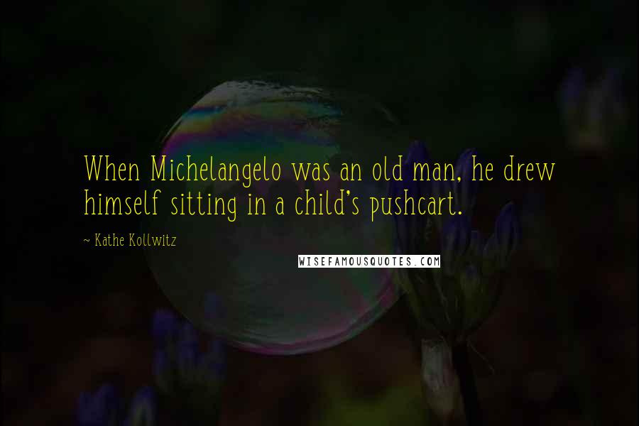 Kathe Kollwitz Quotes: When Michelangelo was an old man, he drew himself sitting in a child's pushcart.