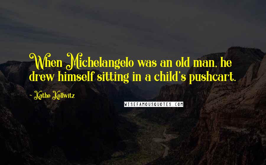 Kathe Kollwitz Quotes: When Michelangelo was an old man, he drew himself sitting in a child's pushcart.