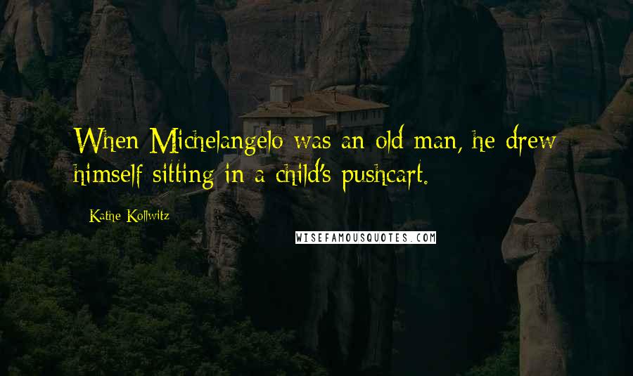 Kathe Kollwitz Quotes: When Michelangelo was an old man, he drew himself sitting in a child's pushcart.