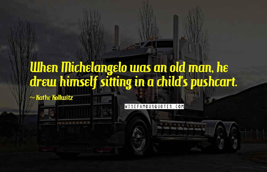 Kathe Kollwitz Quotes: When Michelangelo was an old man, he drew himself sitting in a child's pushcart.