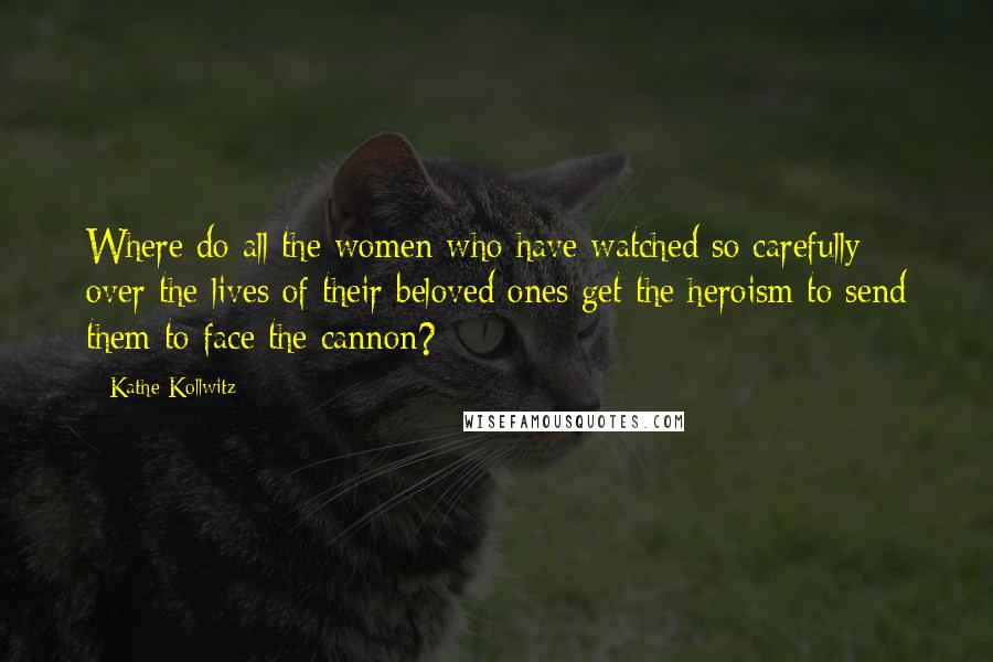 Kathe Kollwitz Quotes: Where do all the women who have watched so carefully over the lives of their beloved ones get the heroism to send them to face the cannon?