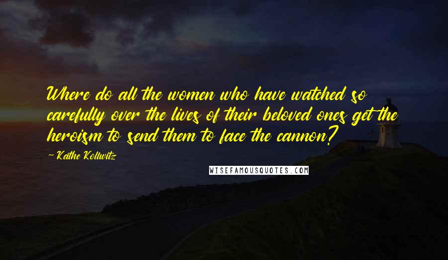 Kathe Kollwitz Quotes: Where do all the women who have watched so carefully over the lives of their beloved ones get the heroism to send them to face the cannon?