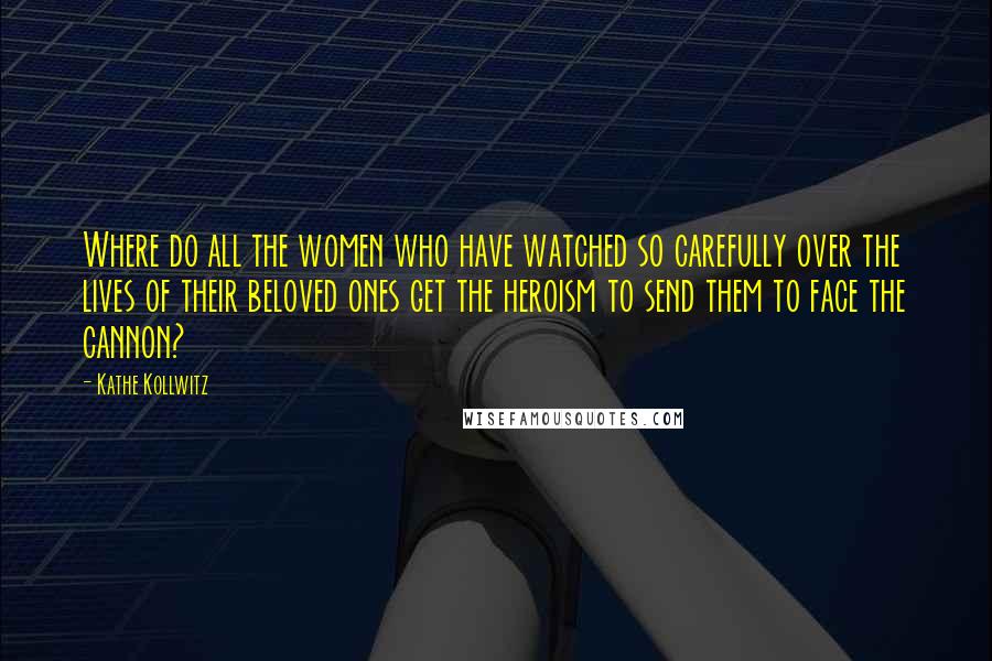 Kathe Kollwitz Quotes: Where do all the women who have watched so carefully over the lives of their beloved ones get the heroism to send them to face the cannon?