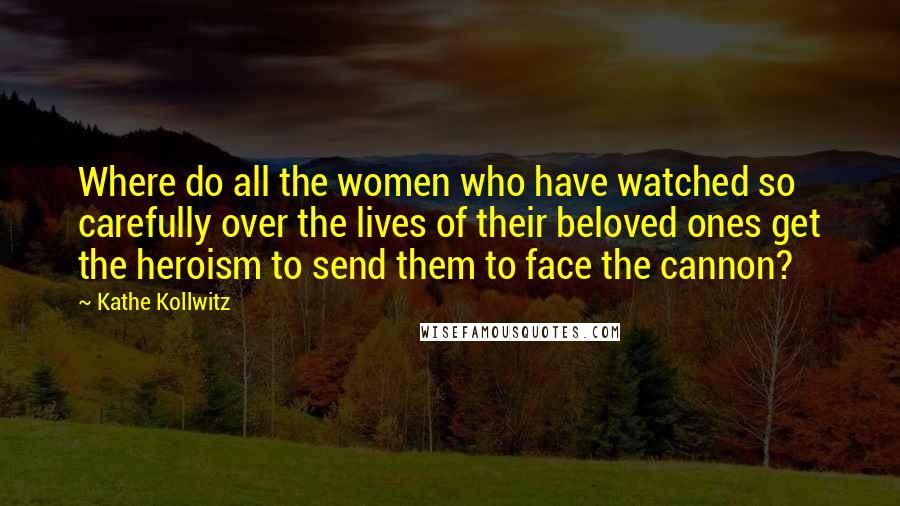 Kathe Kollwitz Quotes: Where do all the women who have watched so carefully over the lives of their beloved ones get the heroism to send them to face the cannon?