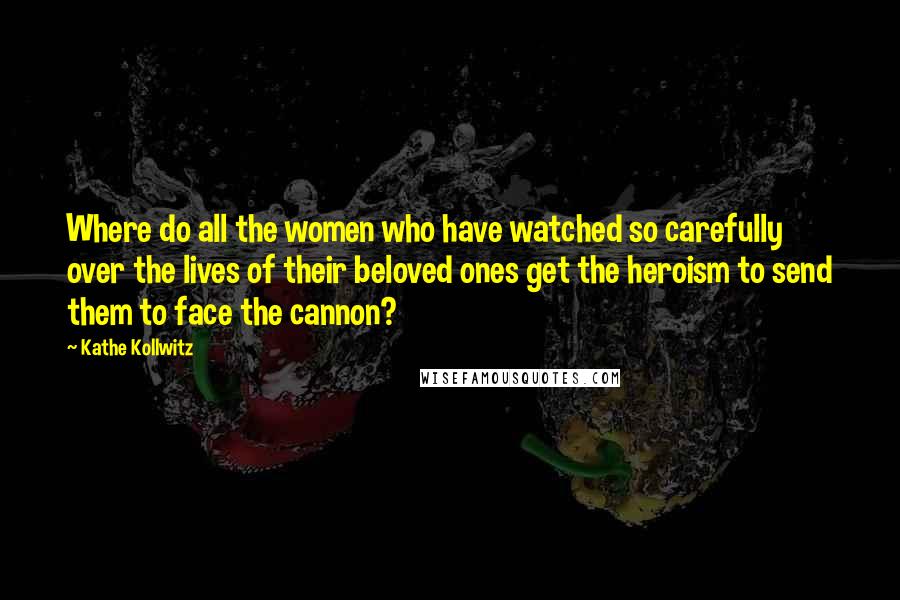 Kathe Kollwitz Quotes: Where do all the women who have watched so carefully over the lives of their beloved ones get the heroism to send them to face the cannon?