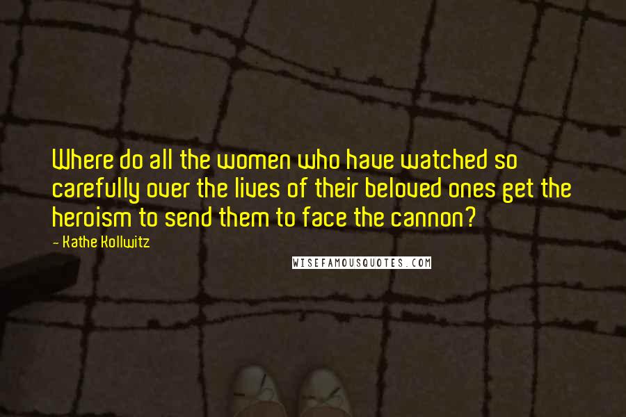 Kathe Kollwitz Quotes: Where do all the women who have watched so carefully over the lives of their beloved ones get the heroism to send them to face the cannon?