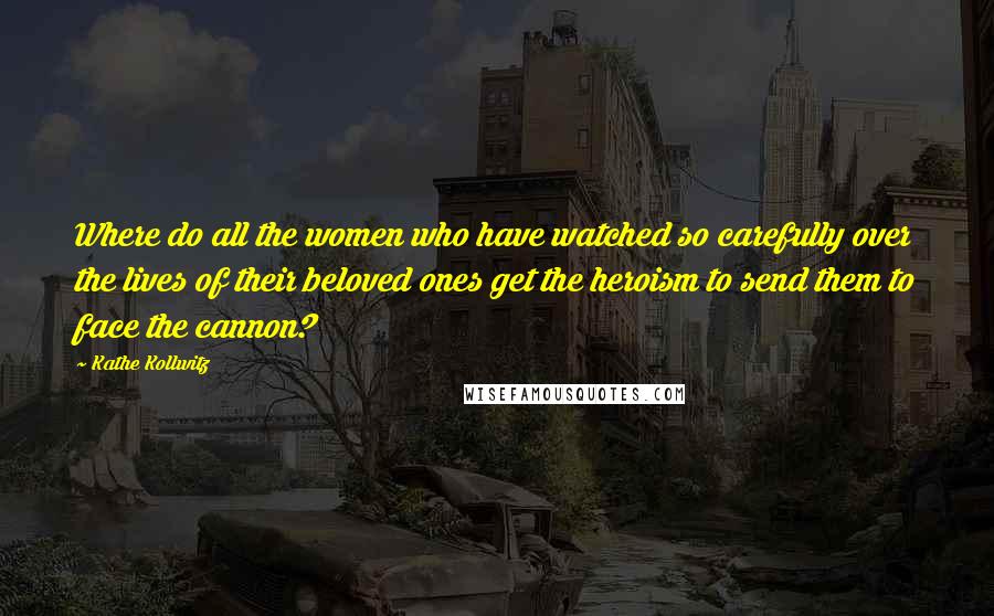 Kathe Kollwitz Quotes: Where do all the women who have watched so carefully over the lives of their beloved ones get the heroism to send them to face the cannon?