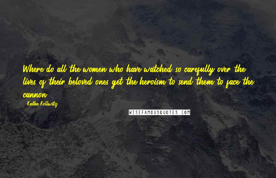 Kathe Kollwitz Quotes: Where do all the women who have watched so carefully over the lives of their beloved ones get the heroism to send them to face the cannon?