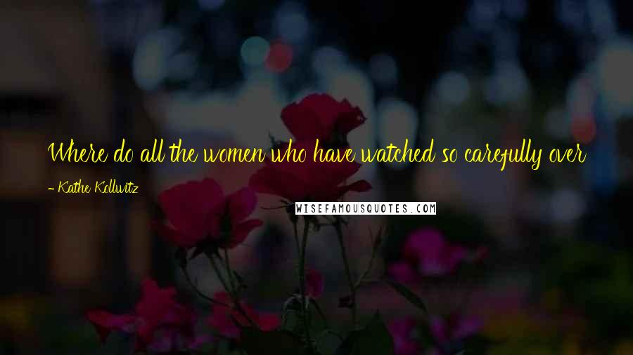 Kathe Kollwitz Quotes: Where do all the women who have watched so carefully over the lives of their beloved ones get the heroism to send them to face the cannon?