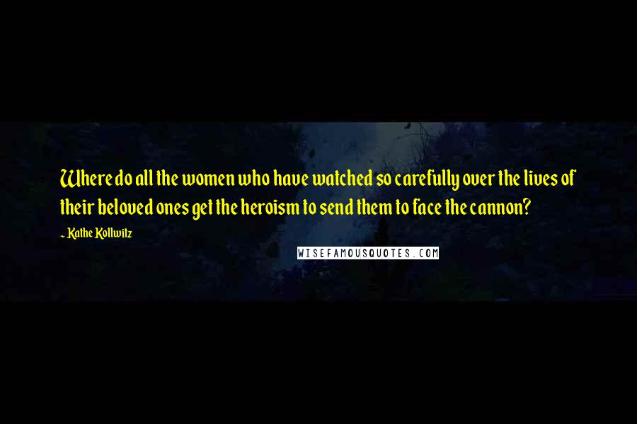 Kathe Kollwitz Quotes: Where do all the women who have watched so carefully over the lives of their beloved ones get the heroism to send them to face the cannon?