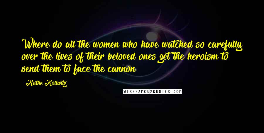 Kathe Kollwitz Quotes: Where do all the women who have watched so carefully over the lives of their beloved ones get the heroism to send them to face the cannon?