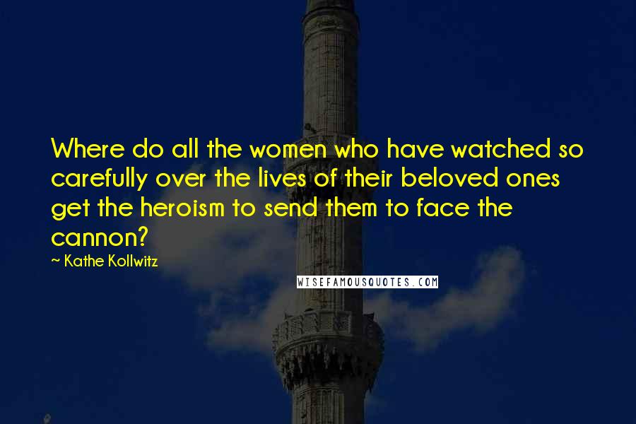 Kathe Kollwitz Quotes: Where do all the women who have watched so carefully over the lives of their beloved ones get the heroism to send them to face the cannon?