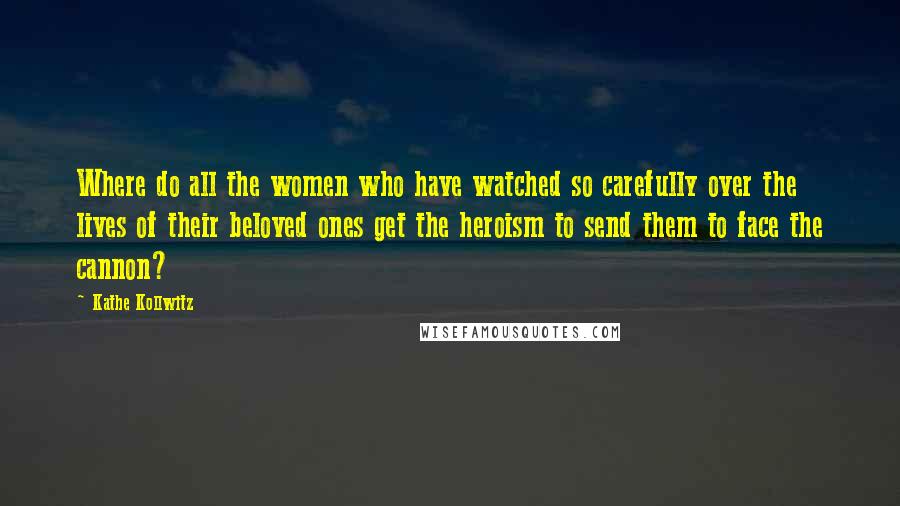 Kathe Kollwitz Quotes: Where do all the women who have watched so carefully over the lives of their beloved ones get the heroism to send them to face the cannon?