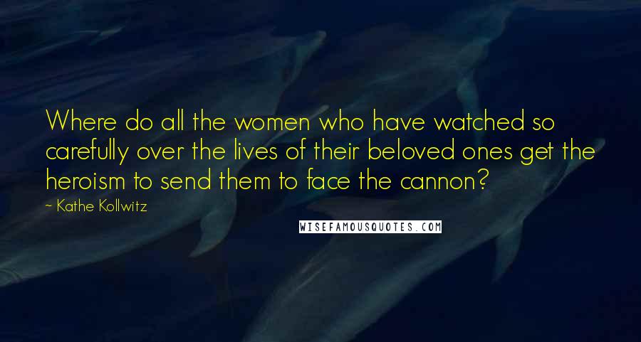 Kathe Kollwitz Quotes: Where do all the women who have watched so carefully over the lives of their beloved ones get the heroism to send them to face the cannon?