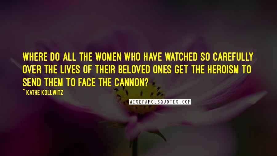 Kathe Kollwitz Quotes: Where do all the women who have watched so carefully over the lives of their beloved ones get the heroism to send them to face the cannon?