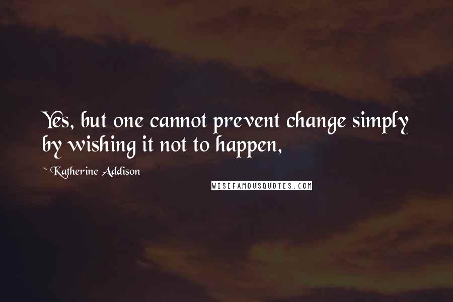 Katherine Addison Quotes: Yes, but one cannot prevent change simply by wishing it not to happen,