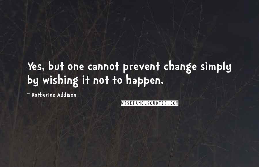 Katherine Addison Quotes: Yes, but one cannot prevent change simply by wishing it not to happen,