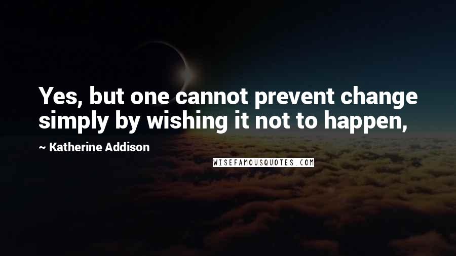 Katherine Addison Quotes: Yes, but one cannot prevent change simply by wishing it not to happen,