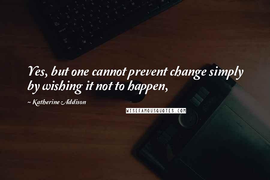 Katherine Addison Quotes: Yes, but one cannot prevent change simply by wishing it not to happen,