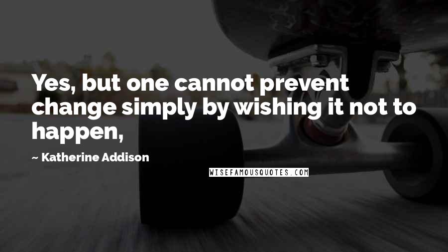 Katherine Addison Quotes: Yes, but one cannot prevent change simply by wishing it not to happen,