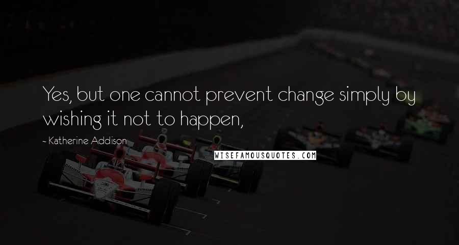 Katherine Addison Quotes: Yes, but one cannot prevent change simply by wishing it not to happen,