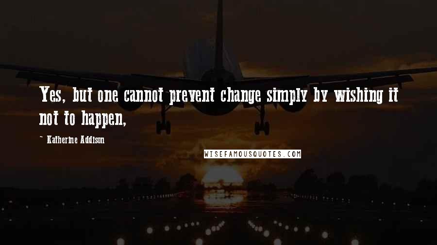 Katherine Addison Quotes: Yes, but one cannot prevent change simply by wishing it not to happen,