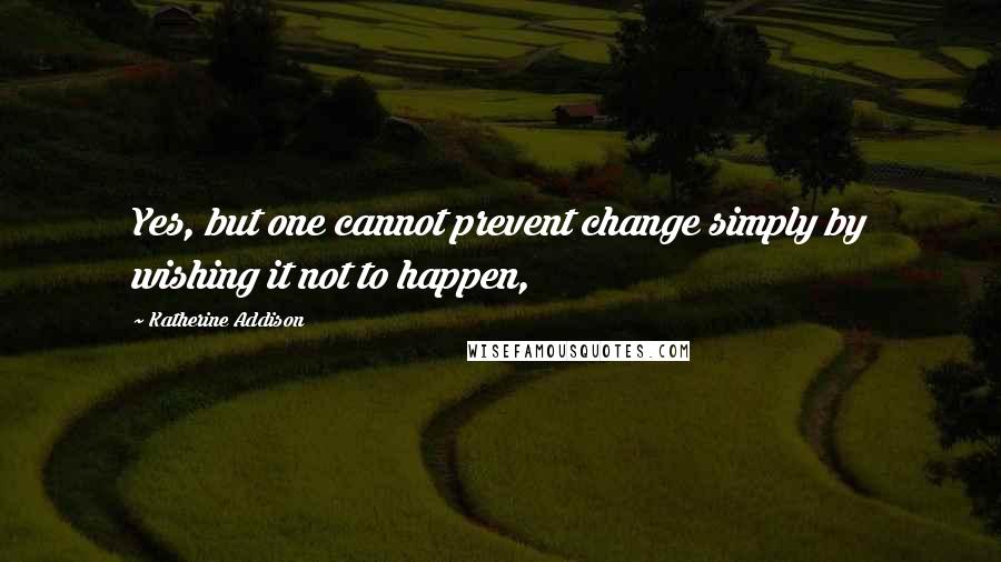 Katherine Addison Quotes: Yes, but one cannot prevent change simply by wishing it not to happen,